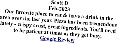 Scott D Feb-2023 Our favorite place to eat & have a drink in the area over the last year. Pizza has been tremendous lately - crispy crust, great ingredients. You'll need to be patient at times as they get busy.Google Review