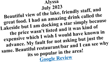 Alyssa July 2023 Beautiful view of the lake, friendly staff, and great food. I had an amazing drink called the Lakeside but I am docking a star simply because the price wasn't listed and it was kind of expensive which I wish I would have known in advance. My fault for not asking but just the same. Beautiful restaurant/bar and I can see why its so popular in the area! Google Review