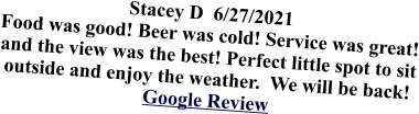 Stacey D  6/27/2021 Food was good! Beer was cold! Service was great! and the view was the best! Perfect little spot to sit outside and enjoy the weather.  We will be back!Google Review